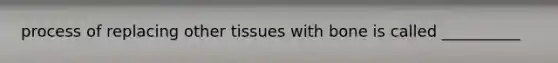 process of replacing other tissues with bone is called __________