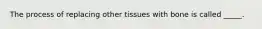 The process of replacing other tissues with bone is called _____.
