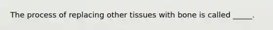 The process of replacing other tissues with bone is called _____.