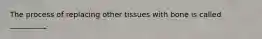 The process of replacing other tissues with bone is called __________.
