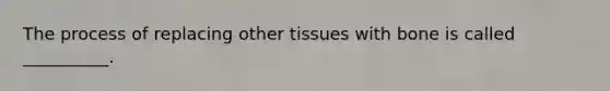 The process of replacing other tissues with bone is called __________.