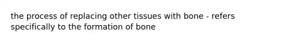 the process of replacing other tissues with bone - refers specifically to the formation of bone