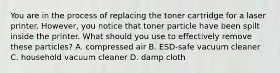 You are in the process of replacing the toner cartridge for a laser printer. However, you notice that toner particle have been spilt inside the printer. What should you use to effectively remove these particles? A. compressed air B. ESD-safe vacuum cleaner C. household vacuum cleaner D. damp cloth