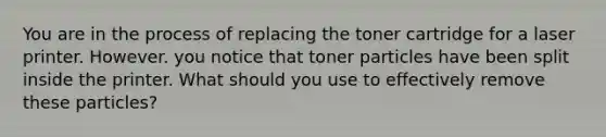 You are in the process of replacing the toner cartridge for a laser printer. However. you notice that toner particles have been split inside the printer. What should you use to effectively remove these particles?