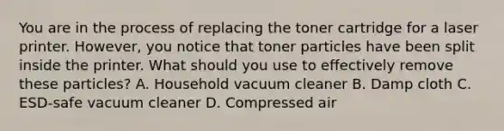 You are in the process of replacing the toner cartridge for a laser printer. However, you notice that toner particles have been split inside the printer. What should you use to effectively remove these particles? A. Household vacuum cleaner B. Damp cloth C. ESD-safe vacuum cleaner D. Compressed air