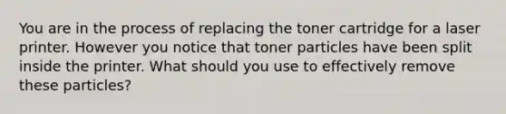 You are in the process of replacing the toner cartridge for a laser printer. However you notice that toner particles have been split inside the printer. What should you use to effectively remove these particles?