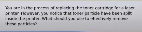 You are in the process of replacing the toner cartridge for a laser printer. However, you notice that toner particle have been spilt inside the printer. What should you use to effectively remove these particles?