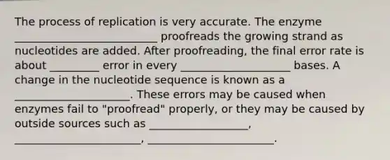 The process of replication is very accurate. The enzyme __________________________ proofreads the growing strand as nucleotides are added. After proofreading, the final error rate is about _________ error in every ____________________ bases. A change in the nucleotide sequence is known as a _____________________. These errors may be caused when enzymes fail to "proofread" properly, or they may be caused by outside sources such as __________________, _______________________, _______________________.