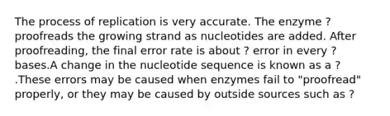 The process of replication is very accurate. The enzyme ? proofreads the growing strand as nucleotides are added. After proofreading, the final error rate is about ? error in every ? bases.A change in the nucleotide sequence is known as a ? .These errors may be caused when enzymes fail to "proofread" properly, or they may be caused by outside sources such as ?