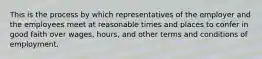 This is the process by which representatives of the employer and the employees meet at reasonable times and places to confer in good faith over wages, hours, and other terms and conditions of employment.