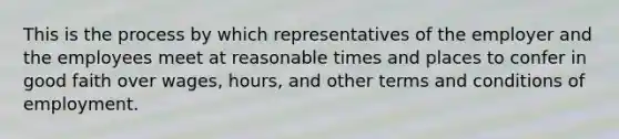 This is the process by which representatives of the employer and the employees meet at reasonable times and places to confer in good faith over wages, hours, and other terms and conditions of employment.