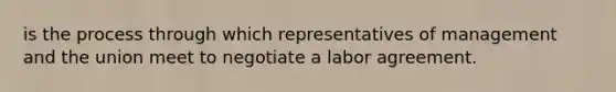 is the process through which representatives of management and the union meet to negotiate a labor agreement.