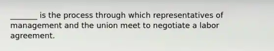 _______ is the process through which representatives of management and the union meet to negotiate a labor agreement.