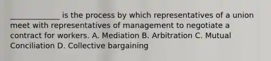 _____________ is the process by which representatives of a union meet with representatives of management to negotiate a contract for workers. A. Mediation B. Arbitration C. Mutual Conciliation D. Collective bargaining