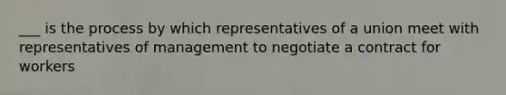 ___ is the process by which representatives of a union meet with representatives of management to negotiate a contract for workers