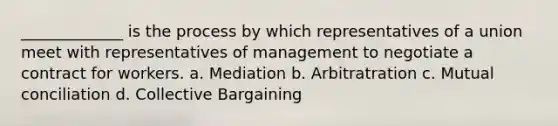 _____________ is the process by which representatives of a union meet with representatives of management to negotiate a contract for workers. a. Mediation b. Arbitratration c. Mutual conciliation d. Collective Bargaining