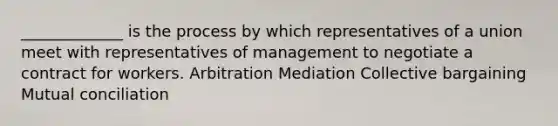 _____________ is the process by which representatives of a union meet with representatives of management to negotiate a contract for workers. Arbitration Mediation Collective bargaining Mutual conciliation