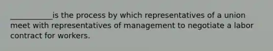 ___________is the process by which representatives of a union meet with representatives of management to negotiate a labor contract for workers.