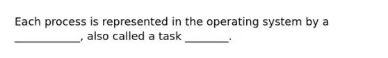 Each process is represented in the operating system by a ____________, also called a task ________.