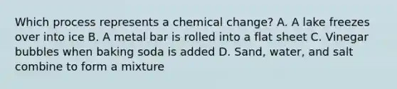 Which process represents a chemical change? A. A lake freezes over into ice B. A metal bar is rolled into a flat sheet C. Vinegar bubbles when baking soda is added D. Sand, water, and salt combine to form a mixture