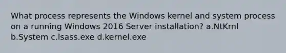 What process represents the Windows kernel and system process on a running Windows 2016 Server installation? a.NtKrnl b.System c.lsass.exe d.kernel.exe