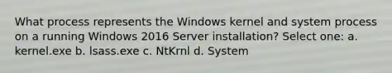 What process represents the Windows kernel and system process on a running Windows 2016 Server installation? Select one: a. kernel.exe b. lsass.exe c. NtKrnl d. System