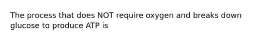 The process that does NOT require oxygen and breaks down glucose to produce ATP is