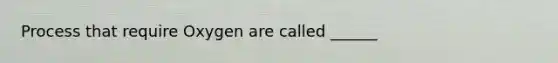 Process that require Oxygen are called ______