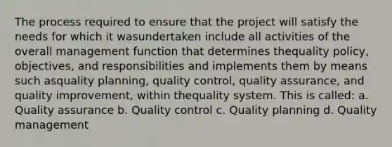 The process required to ensure that the project will satisfy the needs for which it wasundertaken include all activities of the overall management function that determines thequality policy, objectives, and responsibilities and implements them by means such asquality planning, quality control, quality assurance, and quality improvement, within thequality system. This is called: a. Quality assurance b. Quality control c. Quality planning d. Quality management