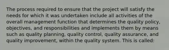 The process required to ensure that the project will satisfy the needs for which it was undertaken include all activities of the overall management function that determines the quality policy, objectives, and responsibilities and implements them by means such as quality planning, quality control, quality assurance, and quality improvement, within the quality system. This is called: