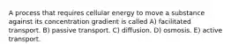 A process that requires cellular energy to move a substance against its concentration gradient is called A) facilitated transport. B) passive transport. C) diffusion. D) osmosis. E) active transport.