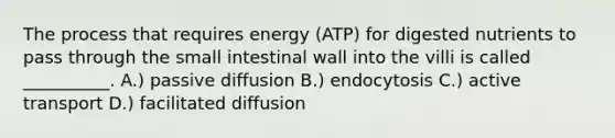 The process that requires energy (ATP) for digested nutrients to pass through the small intestinal wall into the villi is called __________. A.) passive diffusion B.) endocytosis C.) active transport D.) facilitated diffusion