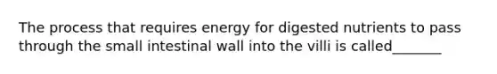 The process that requires energy for digested nutrients to pass through the small intestinal wall into the villi is called_______