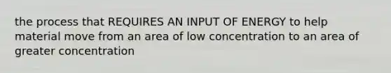 the process that REQUIRES AN INPUT OF ENERGY to help material move from an area of low concentration to an area of greater concentration