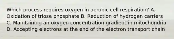 Which process requires oxygen in aerobic cell respiration? A. Oxidation of triose phosphate B. Reduction of hydrogen carriers C. Maintaining an oxygen concentration gradient in mitochondria D. Accepting electrons at the end of the electron transport chain