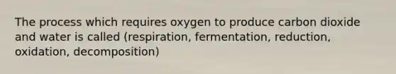 The process which requires oxygen to produce carbon dioxide and water is called (respiration, fermentation, reduction, oxidation, decomposition)