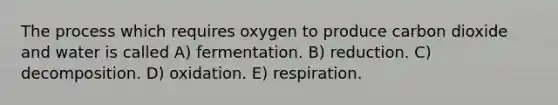 The process which requires oxygen to produce carbon dioxide and water is called A) fermentation. B) reduction. C) decomposition. D) oxidation. E) respiration.