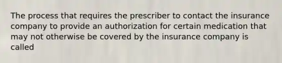 The process that requires the prescriber to contact the insurance company to provide an authorization for certain medication that may not otherwise be covered by the insurance company is called