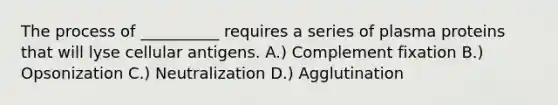 The process of __________ requires a series of plasma proteins that will lyse cellular antigens. A.) Complement fixation B.) Opsonization C.) Neutralization D.) Agglutination