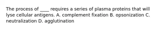 The process of ____ requires a series of plasma proteins that will lyse cellular antigens. A. complement fixation B. opsonization C. neutralization D. agglutination