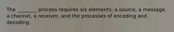 The ________ process requires six elements: a source, a message, a channel, a receiver, and the processes of encoding and decoding.