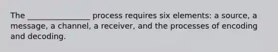 The ________________ process requires six elements: a source, a message, a channel, a receiver, and the processes of encoding and decoding.