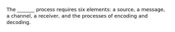 The _______ process requires six elements: a source, a message, a channel, a receiver, and the processes of encoding and decoding.