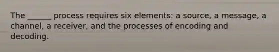 The ______ process requires six elements: a source, a message, a channel, a receiver, and the processes of encoding and decoding.