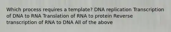 Which process requires a template? DNA replication Transcription of DNA to RNA Translation of RNA to protein Reverse transcription of RNA to DNA All of the above