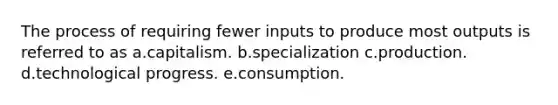 The process of requiring fewer inputs to produce most outputs is referred to as a.capitalism. b.specialization c.production. d.technological progress. e.consumption.