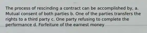 The process of rescinding a contract can be accomplished by, a. Mutual consent of both parties b. One of the parties transfers the rights to a third party c. One party refusing to complete the performance d. Forfeiture of the earnest money