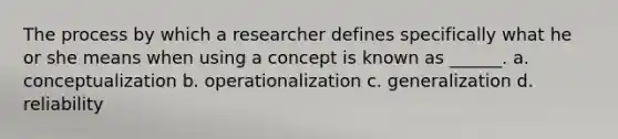 The process by which a researcher defines specifically what he or she means when using a concept is known as ______. a. conceptualization b. operationalization c. generalization d. reliability