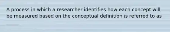 A process in which a researcher identifies how each concept will be measured based on the conceptual definition is referred to as _____