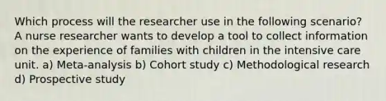 Which process will the researcher use in the following scenario? A nurse researcher wants to develop a tool to collect information on the experience of families with children in the intensive care unit. a) Meta-analysis b) Cohort study c) Methodological research d) Prospective study